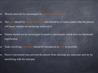 Muscle must not be encouraged to contract incorrectly
The goal should be clearly identified and should be of such a nature that the patient
will know whether or not he has achieved it.
Patient should not be encouraged to practice movements which have no functional
significance
Tasks involving both arms should be introduced as soon as possible
Passive movement may prevent the patient from eliciting any muscular activity by
interfering with his attempts
 