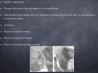 Position : supine lying
Therapist lifts patient’s arm and supports it in forward flexion
Help the patient elicit muscle activity by asking her to attempt parts of various task : to take hand above
her head to the pillow.
Instructions :
Reach up towards the ceiling
Think about using your shoulder
Now let your shoulder go back on to bed
 