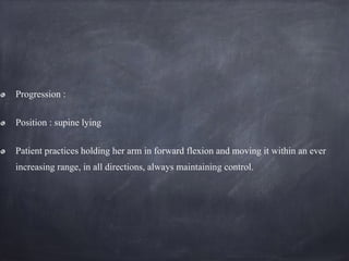 Progression :
Position : supine lying
Patient practices holding her arm in forward flexion and moving it within an ever
increasing range, in all directions, always maintaining control.
 