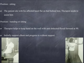 Position : sitting
The patient sits with his affected hand flat on bed behind him. Therapist needs to
assist him
Position : standing or sitting
Therapist helps to keep hand on the wall with arm abducted/flexed forward at 90.
Initially support elbow and progress to without support.
 