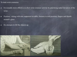 To train wrist extension
It is usually more effective to elicit wrist extensor activity by practicing radial deviation of the
wrist.
Position : sitting with arm supported on table, forearm in mid position, fingers and thumb
around a glass.
He attempts to lift the objects up
 