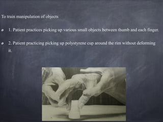 To train manipulation of objects
1. Patient practices picking up various small objects between thumb and each finger.
2. Patient practicing picking up polystyrene cup around the rim without deforming
it.
 