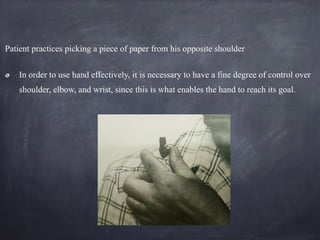 Patient practices picking a piece of paper from his opposite shoulder
In order to use hand effectively, it is necessary to have a fine degree of control over
shoulder, elbow, and wrist, since this is what enables the hand to reach its goal.
 
