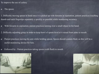 To improve the use of cutlery
The spoon
1. Difficulty moving spoon in hand once it is picked up with forearm in supination, patient practices touching
thumb and each fingertips separately a quickly as possible while monitoring accuracy.
With forearm in supination, patient practices turning over a small object in his hand.
2. Difficulty adjusting grasp in order to keep bowl of spoon level at it raised from plate to mouth
Patient practices moving his arm while holding spoon. Spoon should contain fluid, as this will be a
useful monitoring device for him.
Followed by : Patient practices taking spoon (with fluid) to mouth
 
