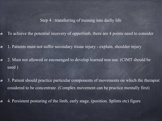 Step 4 : transferring of training into dailly life
To achieve the potential recovery of upperlimb, there are 4 points need to consider
1. Patients must not suffer secondary tissue injury - explain, shoulder injury
2. Must not allowed or encouraged to develop learned non use. (CIMT should be
used )
3. Patient should practice particular components of movements on which the therapist
cosidered to be concentrate. (Complex movement can be practice mentally first)
4. Persistent posturing of the limb, early stage. (position. Splints etc) figure
 