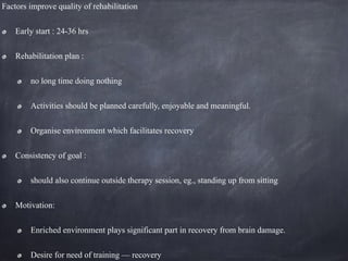 Factors improve quality of rehabilitation
Early start : 24-36 hrs
Rehabilitation plan :
no long time doing nothing
Activities should be planned carefully, enjoyable and meaningful.
Organise environment which facilitates recovery
Consistency of goal :
should also continue outside therapy session, eg., standing up from sitting
Motivation:
Enriched environment plays significant part in recovery from brain damage.
Desire for need of training — recovery
 