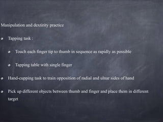 Manipulation and dextirity practice
Tapping task :
Touch each finger tip to thumb in sequence as rapidly as possible
Tapping table with single finger
Hand-cupping task to train opposition of radial and ulnar sides of hand
Pick up different objects between thumb and finger and place them in different
target
 