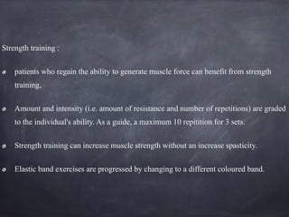 Strength training :
patients who regain the ability to generate muscle force can benefit from strength
training,
Amount and intensity (i.e. amount of resistance and number of repetitions) are graded
to the individual's ability. As a guide, a maximum 10 repitition for 3 sets.
Strength training can increase muscle strength without an increase spasticity.
Elastic band exercises are progressed by changing to a different coloured band.
 
