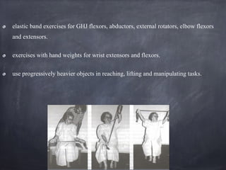 elastic band exercises for GHJ flexors, abductors, external rotators, elbow flexors
and extensors.
exercises with hand weights for wrist extensors and flexors.
use progressively heavier objects in reaching, lifting and manipulating tasks.
 