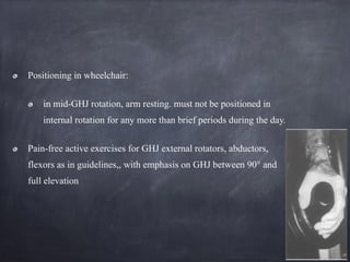 Positioning in wheelchair:
in mid-GHJ rotation, arm resting. must not be positioned in
internal rotation for any more than brief periods during the day.
Pain-free active exercises for GHJ external rotators, abductors,
flexors as in guidelines,, with emphasis on GHJ between 90° and
full elevation
 