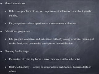 Mental stimulation ;
If there are problems of intellect, improvement will not occur without specific
training.
Early experience of erect position — stimulate mental alertness.
Educational programme:
Edu program to relatives and patients on pathophysiology of stroke, meaning of
stroke, family and community participation in rehabilitation.
Planning for discharge :
Preparation of returning home = involves home visit by a therapist
Restricted mobility — access to shops without architectural barriers, deals on
wheels.
 