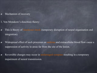 Mechanism of recovery
1. Von Monakow’s diaschisis theory:
This is theory of functional shock (temporary disruption of neural organisation and
integration).
Widespread effect of such processes as oedema and extracellular blood flow cause a
suppression of activity in areas far from the site of the lesion.
Reversible changes may occur in undamaged synapses resulting in a temporary
impairment of neural transmission.
 