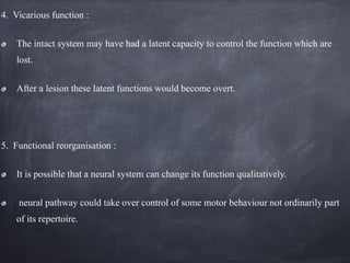 4. Vicarious function :
The intact system may have had a latent capacity to control the function which are
lost.
After a lesion these latent functions would become overt.
5. Functional reorganisation :
It is possible that a neural system can change its function qualitatively.
neural pathway could take over control of some motor behaviour not ordinarily part
of its repertoire.
 