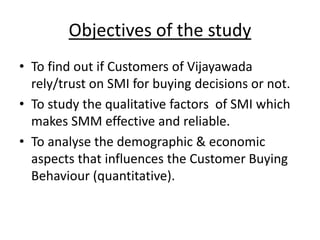 Objectives of the study
• To find out if Customers of Vijayawada
rely/trust on SMI for buying decisions or not.
• To study the qualitative factors of SMI which
makes SMM effective and reliable.
• To analyse the demographic & economic
aspects that influences the Customer Buying
Behaviour (quantitative).
 
