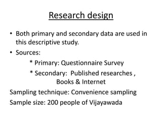 Research design
• Both primary and secondary data are used in
this descriptive study.
• Sources:
* Primary: Questionnaire Survey
* Secondary: Published researches ,
Books & Internet
Sampling technique: Convenience sampling
Sample size: 200 people of Vijayawada
 