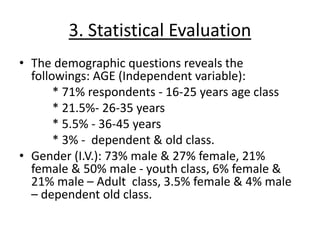 3. Statistical Evaluation
• The demographic questions reveals the
followings: AGE (Independent variable):
* 71% respondents - 16-25 years age class
* 21.5%- 26-35 years
* 5.5% - 36-45 years
* 3% - dependent & old class.
• Gender (I.V.): 73% male & 27% female, 21%
female & 50% male - youth class, 6% female &
21% male – Adult class, 3.5% female & 4% male
– dependent old class.
 