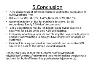 5.Conclusion
• 7 chi-square tests of different variables verified the acceptance of
null hypothesis (H0).
• Reliance on SMI: SA-13%, A-40%,N-36.5%,D-7%,SD-3.5%.
• Recommendation of SMI for Purchase decisions: 55.5%
respondents & only 7.5% don't recommend.
• C-B-V expectations met by P/S bought using SMI is positive &
satisfying for 52.5% while only 7.5% are negative.
• Frequency of online purchases and clicking the links, emails, popups
and posts of Promotion Campaigns have impressive influence on
customers.
• Facebook is being preferred as most reliable and accessible SMI
source as 41.5% of the sample use and follow it.
Hence, this study implies that Customers of Vijayawada do
rely/believe/use/trust/recommend the SMI for making the purchase
decisions for both offline/online purchases/sells(commerce).
 