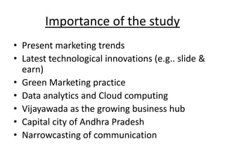 Importance of the study
• Present marketing trends
• Latest technological innovations (e.g.. slide &
earn)
• Green Marketing practice
• Data analytics and Cloud computing
• Vijayawada as the growing business hub
• Capital city of Andhra Pradesh
• Narrowcasting of communication
 