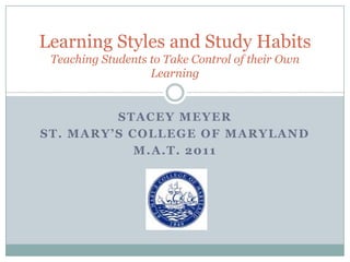 Stacey Meyer  St. Mary’s College of Maryland M.A.T. 2011 Learning Styles and Study HabitsTeaching Students to Take Control of their Own Learning 