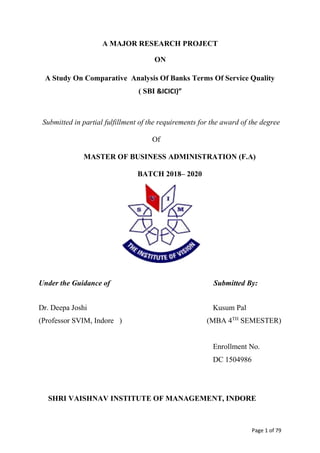 Page 1 of 79
A MAJOR RESEARCH PROJECT
ON
A Study On Comparative Analysis Of Banks Terms Of Service Quality
( SBI &ICICI)”
Submitted in partial fulfillment of the requirements for the award of the degree
Of
MASTER OF BUSINESS ADMINISTRATION (F.A)
BATCH 2018– 2020
Under the Guidance of Submitted By:
Dr. Deepa Joshi Kusum Pal
(Professor SVIM, Indore ) (MBA 4TH
SEMESTER)
Enrollment No.
DC 1504986
SHRI VAISHNAV INSTITUTE OF MANAGEMENT, INDORE
 