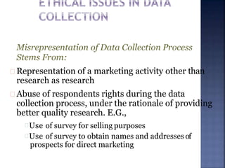 Misrepresentation of Data Collection Process
Stems From:
Representation of a marketing activity other than
research as research
Abuse of respondents rights during the data
collection process, under the rationale of providing
better quality research. E.G.,
Use of survey for selling purposes
Use of survey to obtain names and addresses of
prospects for direct marketing
 