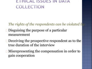 The rights of the respondents can be violated by:
Disguising the purpose of a particular
measurement
Deceiving the prospective respondent as to the
true duration of the interview
Misrepresenting the compensation in order to
gain cooperation
 