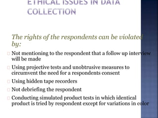 The rights of the respondents can be violated
by:
Not mentioning to the respondent that a follow up interview
will be made
Using projective tests and unobtrusive measures to
circumvent the need for a respondents consent
Using hidden tape recorders
Not debriefing the respondent
Conducting simulated product tests in which identical
product is tried by respondent except for variations in color
 