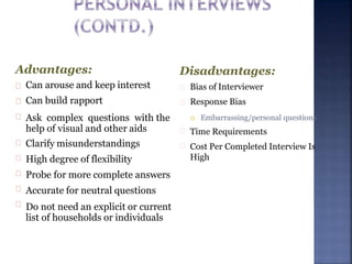 Advantages:
Can arouse and keep interest
Can build rapport
Ask complex questions with the
help of visual and other aids
Clarify misunderstandings
High degree of flexibility
Probe for more complete answers
Accurate for neutral questions
Do not need an explicit or current
list of households or individuals
Disadvantages:
Bias of Interviewer
Response Bias
 Embarrassing/personal questions
Time Requirements
Cost Per Completed Interview Is
High
 