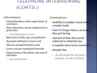 Advantages:
Central location, under supervision, at
own hours
More interviews can be conducted in a
given time
 Travelling time is saved
More hours of the day are productive
Repeated call backs at lower cost
Absence of administrative costs
Lower cost per completed interview
Intrusiveness of the phone and ease of
call backs
 Less sample bias
Limitations:
Inability to employ visual aids or
complex tasks
Can't be longer than 5-10 min. or
they get boring
Amount of data that can be
collected is relatively less
A capable interviewer essential
Sample bias
 As all people do not have
phones, or are not listed
 