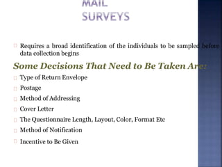 Requires a broad identification of the individuals to be sampled before
data collection begins
Some Decisions That Need to Be Taken Are:
Type of Return Envelope
Postage
Method of Addressing
Cover Letter
The Questionnaire Length, Layout, Color, Format Etc
Method of Notification
Incentive to Be Given
 