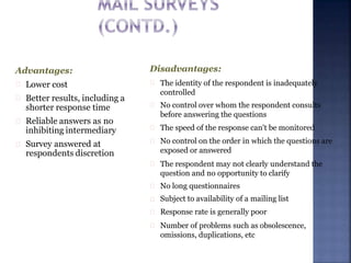 Advantages:
Lower cost
Better results, including a
shorter response time
Reliable answers as no
inhibiting intermediary
Survey answered at
respondents discretion
Disadvantages:
The identity of the respondent is inadequately
controlled
No control over whom the respondent consults
before answering the questions
The speed of the response can't be monitored
No control on the order in which the questions are
exposed or answered
The respondent may not clearly understand the
question and no opportunity to clarify
No long questionnaires
Subject to availability of a mailing list
Response rate is generally poor
Number of problems such as obsolescence,
omissions, duplications, etc
 