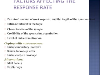 Perceived amount of work required, and the length of the questionnaire
Intrinsic interest in the topic
Characteristics of the sample
Credibility of the sponsoring organization
Level of induced motivation
Coping with non-response:
Include monetary incentive
Send a follow-up letter
Include return envelope
Alternatives:
Mail Panels
Fax Surveys
 