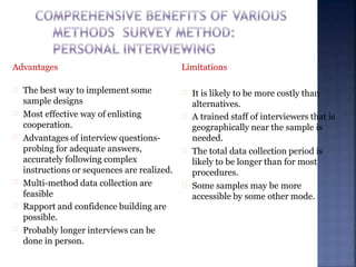 Advantages
The best way to implement some
sample designs
Most effective way of enlisting
cooperation.
Advantages of interview questions-
probing for adequate answers,
accurately following complex
instructions or sequences are realized.
Multi-method data collection are
feasible
Rapport and confidence building are
possible.
Probably longer interviews can be
done in person.
Limitations
It is likely to be more costly than
alternatives.
A trained staff of interviewers that is
geographically near the sample is
needed.
The total data collection period is
likely to be longer than for most
procedures.
Some samples may be more
accessible by some other mode.
 