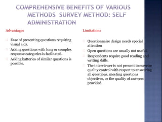 Advantages
Ease of presenting questions requiring
visual aids.
Asking questions with long or complex
response categories is facilitated.
Asking batteries of similar questions is
possible.
Limitations
Questionnaire design needs special
attention
Open questions are usually not useful.
Respondents require good reading and
writing skills.
The interviewer is not present to exercise
quality control with respect to answering
all questions, meeting questions
objectives, or the quality of answers
provided.
 