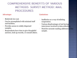 Advantages
Relatively low cost
Can be accomplished with minimal staff
and facilities.
Provides access to widely dispersed
samples.
Respondents have time to give thoughtful
answers, look up records, or consult others.
Limitations
Ineffective as a way of enlisting
cooperation.
Various disadvantages of not having
interviewer involved in data collection.
Need for accurate mailing addresses of the
sample.
 