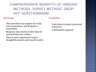 Advantages
The interviewer can explain the study,
answer questions, and designate a
respondent.
Response rates tend to be like those of
personal interview studies.
There is more opportunity to give
thoughtful answers and consult records.
Limitations
Costs about as much as personal
interviews.
A field staff is required.
 
