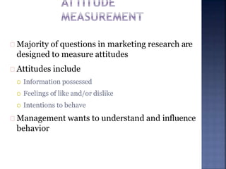 Majority of questions in marketing research are
designed to measure attitudes
Attitudes include
 Information possessed
 Feelings of like and/or dislike
 Intentions to behave
Management wants to understand and influence
behavior
 