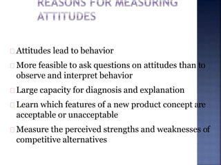 Attitudes lead to behavior
More feasible to ask questions on attitudes than to
observe and interpret behavior
Large capacity for diagnosis and explanation
Learn which features of a new product concept are
acceptable or unacceptable
Measure the perceived strengths and weaknesses of
competitive alternatives
 