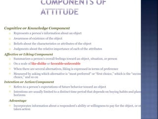 Cognitive or Knowledge Component




Represents a person’s information about an object
Awareness of existence of the object
Beliefs about the characteristics or attributes of the object
Judgments about the relative importance of each of the attributes
Affective or Liking Component




Summarizes a person’s overall feelings toward an object, situation, or person
On a scale of like-dislike or favorable-unfavorable
When there are several alternatives, liking is expressed in terms of preference
Measured by asking which alternative is “most preferred” or “first choice,” which is the “second
choice,” and so on
Intention or Action Component


Refers to a person’s expectations of future behavior toward an object
Intentions are usually limited to a distinct time period that depends on buying habits and planning
horizons
Advantage
 Incorporates information about a respondent’s ability or willingness to pay for the object, or other
taken action
 