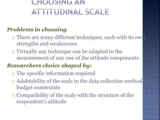Problems in choosing
 There are many different techniques, each with its own
strengths and weaknesses
 Virtually any technique can be adapted to the
measurement of any one of the attitude components
Researchers choice shaped by:
 The specific information required
 Adabtability of the scale to the data collection method and
budget constraints
 Compatibility of the scale with the structure of the
respondent’s attitude
 
