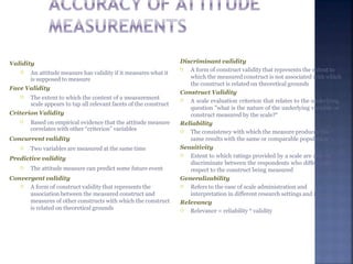 Validity
 An attitude measure has validity if it measures what it
is supposed to measure
Face Validity
 The extent to which the content of a measurement
scale appears to tap all relevant facets of the construct
Criterion Validity
 Based on empirical evidence that the attitude measure
correlates with other “criterion” variables
Concurrent validity
 Two variables are measured at the same time
Predictive validity
 The attitude measure can predict some future event
Convergent validity
 A form of construct validity that represents the
association between the measured construct and
measures of other constructs with which the construct
is related on theoretical grounds
Discriminant validity
 A form of construct validity that represents the extent to
which the measured construct is not associated with which
the construct is related on theoretical grounds
Construct Validity
 A scale evaluation criterion that relates to the underlying
question "what is the nature of the underlying variable or
construct measured by the scale?“
Reliability
 The consistency with which the measure produces the
same results with the same or comparable population
Sensitivity
 Extent to which ratings provided by a scale are able to
discriminate between the respondents who differ with
respect to the construct being measured
Generalizability
 Refers to the ease of scale administration and
interpretation in different research settings and situations
Relevancy
 Relevance = reliability * validity
 