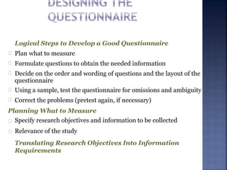 Logical Steps to Develop a Good Questionnaire
Plan what to measure
Formulate questions to obtain the needed information
Decide on the order and wording of questions and the layout of the
questionnaire
Using a sample, test the questionnaire for omissions and ambiguity
Correct the problems (pretest again, if necessary)
Planning What to Measure
Specify research objectives and information to be collected
Relevance of the study
Translating Research Objectives Into Information
Requirements
 