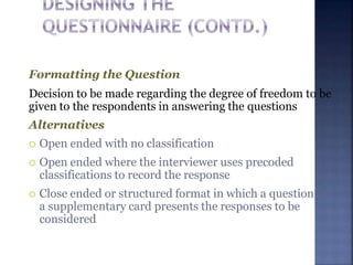 Formatting the Question
Decision to be made regarding the degree of freedom to be
given to the respondents in answering the questions
Alternatives
 Open ended with no classification
 Open ended where the interviewer uses precoded
classifications to record the response
 Close ended or structured format in which a question or
a supplementary card presents the responses to be
considered
 