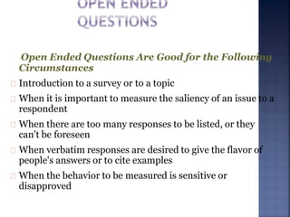 Open Ended Questions Are Good for the Following
Circumstances
Introduction to a survey or to a topic
When it is important to measure the saliency of an issue to a
respondent
When there are too many responses to be listed, or they
can't be foreseen
When verbatim responses are desired to give the flavor of
people's answers or to cite examples
When the behavior to be measured is sensitive or
disapproved
 