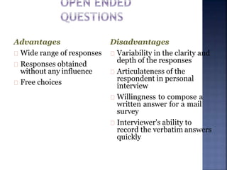 Disadvantages
Variability in the clarity and
depth of the responses
Articulateness of the
respondent in personal
interview
Willingness to compose a
written answer for a mail
survey
Interviewer's ability to
record the verbatim answers
quickly
Advantages
Wide range of responses
Responses obtained
without any influence
Free choices
 