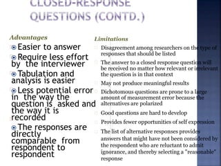  Easier to answer
 Require less effort
by the interviewer
 Tabulation and
analysis is easier
 Less potential error
in the way the
question is asked and
the way it is
recorded
 The responses are
directly
comparable from
respondent to
respondent
Advantages Limitations
Disagreement among researchers on the type of
responses that should be listed
The answer to a closed response question will
be received no matter how relevant or irrelevant
the question is in that context
May not produce meaningful results
Dichotomous questions are prone to a large
amount of measurement error because the
alternatives are polarized
Good questions are hard to develop
Provides fewer opportunities of self expression
The list of alternative responses provides
answers that might have not been considered by
the respondent who are reluctant to admit
ignorance, and thereby selecting a "reasonable"
response
 