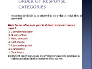 Responses are likely to be affected by the order in which they are
presented.
What factor influences your fast-food restaurant choice
most ?
 Convenient location
 Quality of food
 Menu selection
 Fast service
 Reasonable prices
 Brand name
 Cleanliness
To prevent order bias, place the average or expected response at
various positions in the sequence of categories
 