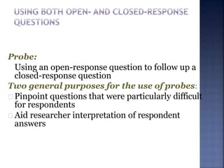Probe:
Using an open-response question to follow up a
closed-response question
Two general purposes for the use of probes:
Pinpoint questions that were particularly difficult
for respondents
Aid researcher interpretation of respondent
answers
 