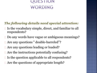 The following details need special attention:
Is the vocabulary simple, direct, and familiar to all
respondents?
Do any words have vague or ambiguous meanings?
Are any questions " double-barreled”?
Are any questions leading or loaded?
Are the instructions potentially confusing?
Is the question applicable to all respondents?
Are the questions of appropriate length?
 