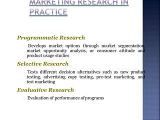 Programmatic Research
Develops market options through market segmentation,
market opportunity analysis, or consumer attitude and
product usage studies
Selective Research
Tests different decision alternatives such as new product
testing, advertising copy testing, pre-test marketing, and
test marketing
Evaluative Research
Evaluation of performance ofprograms
 